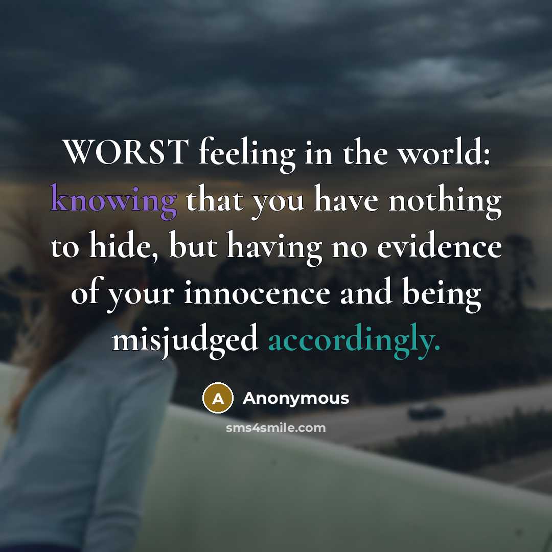 “WORST feeling in the world: knowing that you have nothing to hide, but having no evidence of your innocence and being misjudged accordingly.” quote by Anonymous