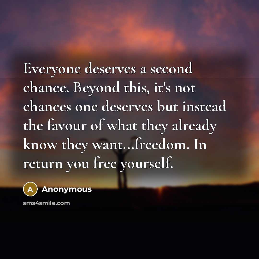 “Everyone deserves a second chance. Beyond this, it's not chances one deserves but instead the favour of what they already know they want...freedom. In return you free yourself.” quote by Anonymous