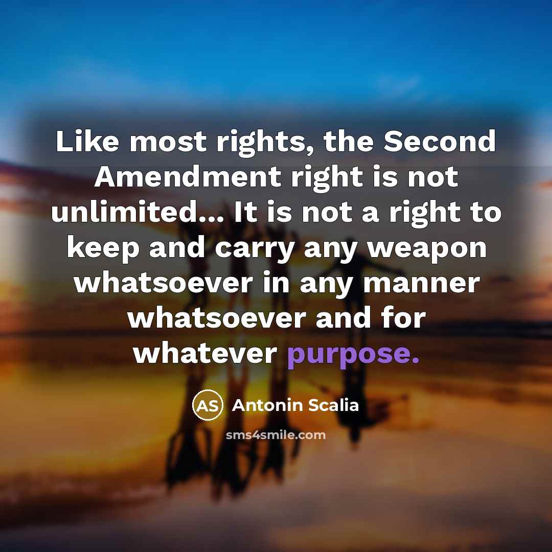 “Like most rights, the Second Amendment right is not unlimited... It is not a right to keep and carry any weapon whatsoever in any manner whatsoever and for whatever purpose.” quote by Antonin Scalia