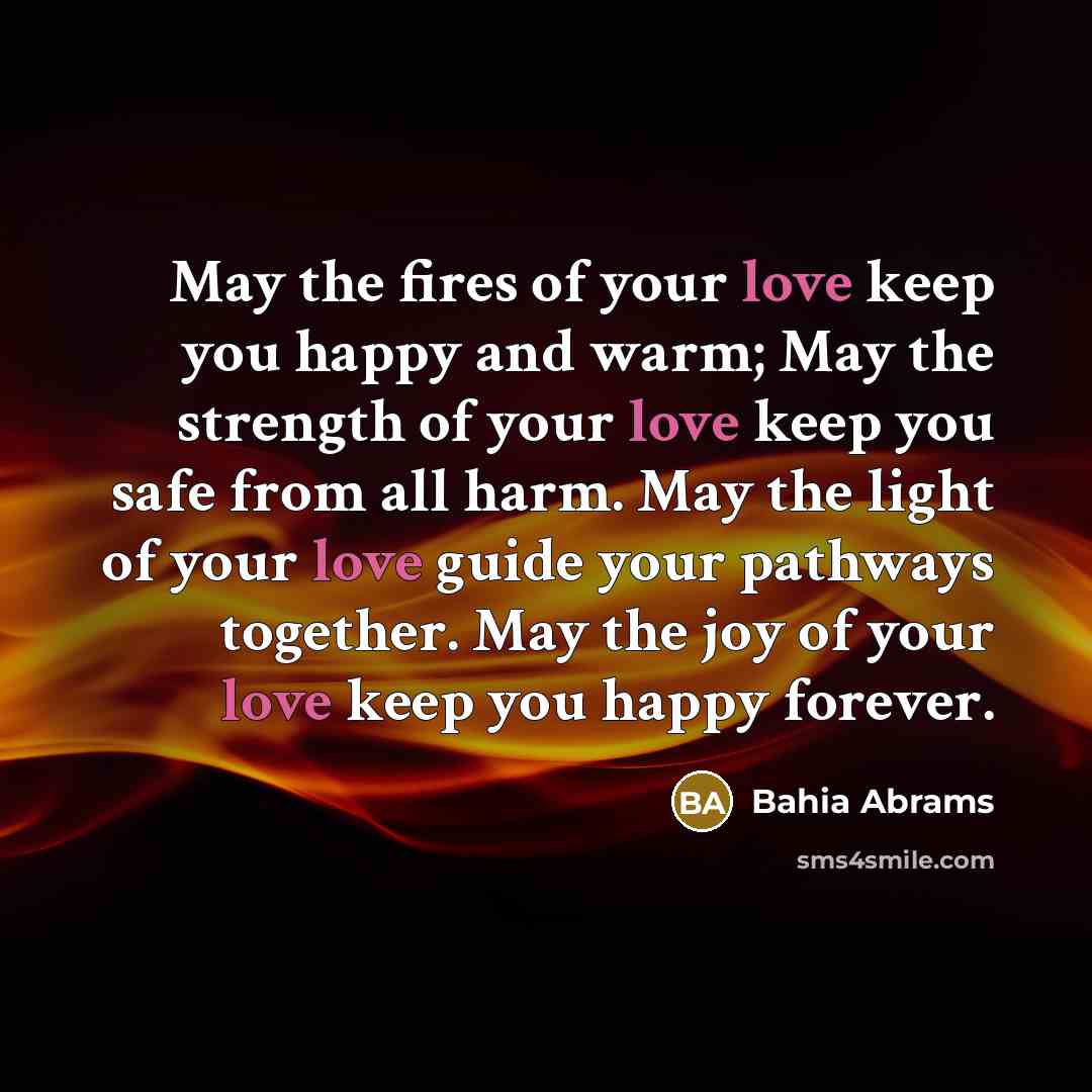 “May the fires of your love keep you happy and warm; May the strength of your love keep you safe from all harm. May the light of your love guide your pathways together. May the joy of your love keep you happy forever.” quote by Bahia Abrams