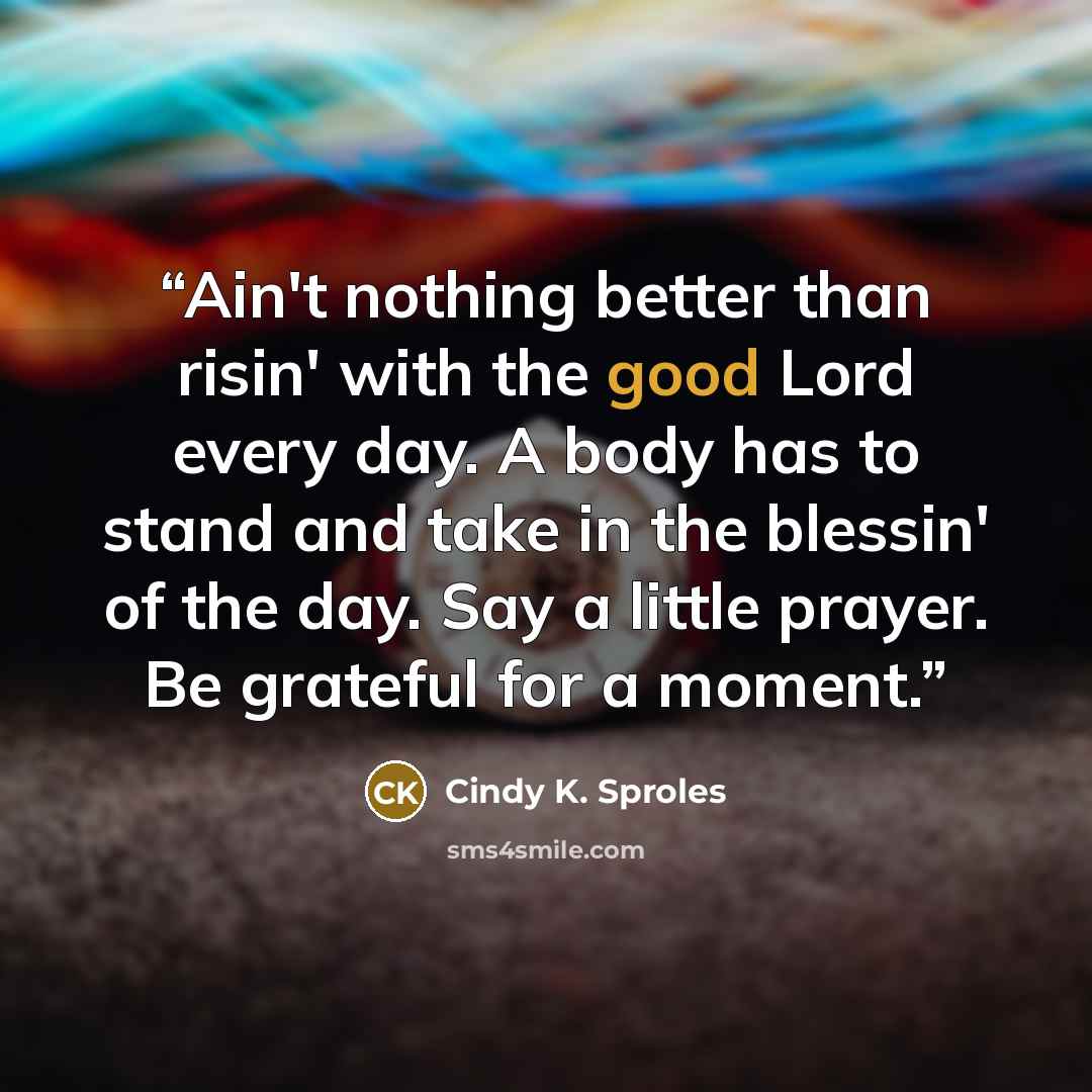 “Ain't nothing better than risin' with the good Lord every day. A body has to stand and take in the blessin' of the day. Say a little prayer. Be grateful for a moment.” quote by Cindy K. Sproles