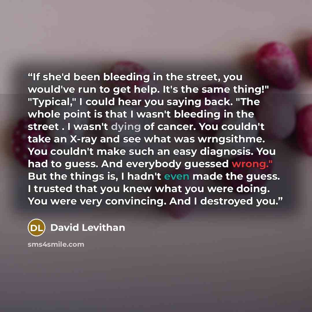 “If she'd been bleeding in the street, you would've run to get help. It's the same thing!" "Typical," I could hear you saying back. "The whole point is that I wasn't bleeding in the street . I wasn't dying of cancer. You couldn't take an X-ray and see what was wrngsithme. You couldn't make such an…” quote by David Levithan