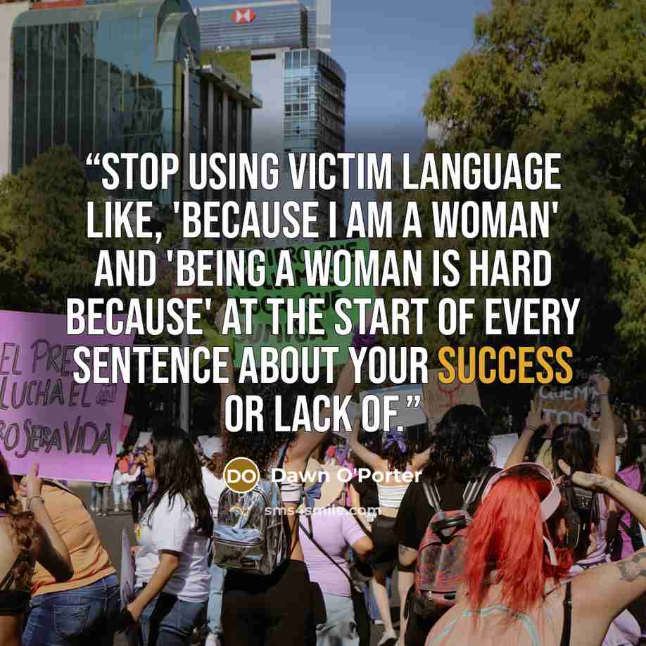 “Stop using victim language like, 'because I am a woman' and 'being a woman is hard because' at the start of every sentence about your success or lack of.” quote by Dawn O'Porter
