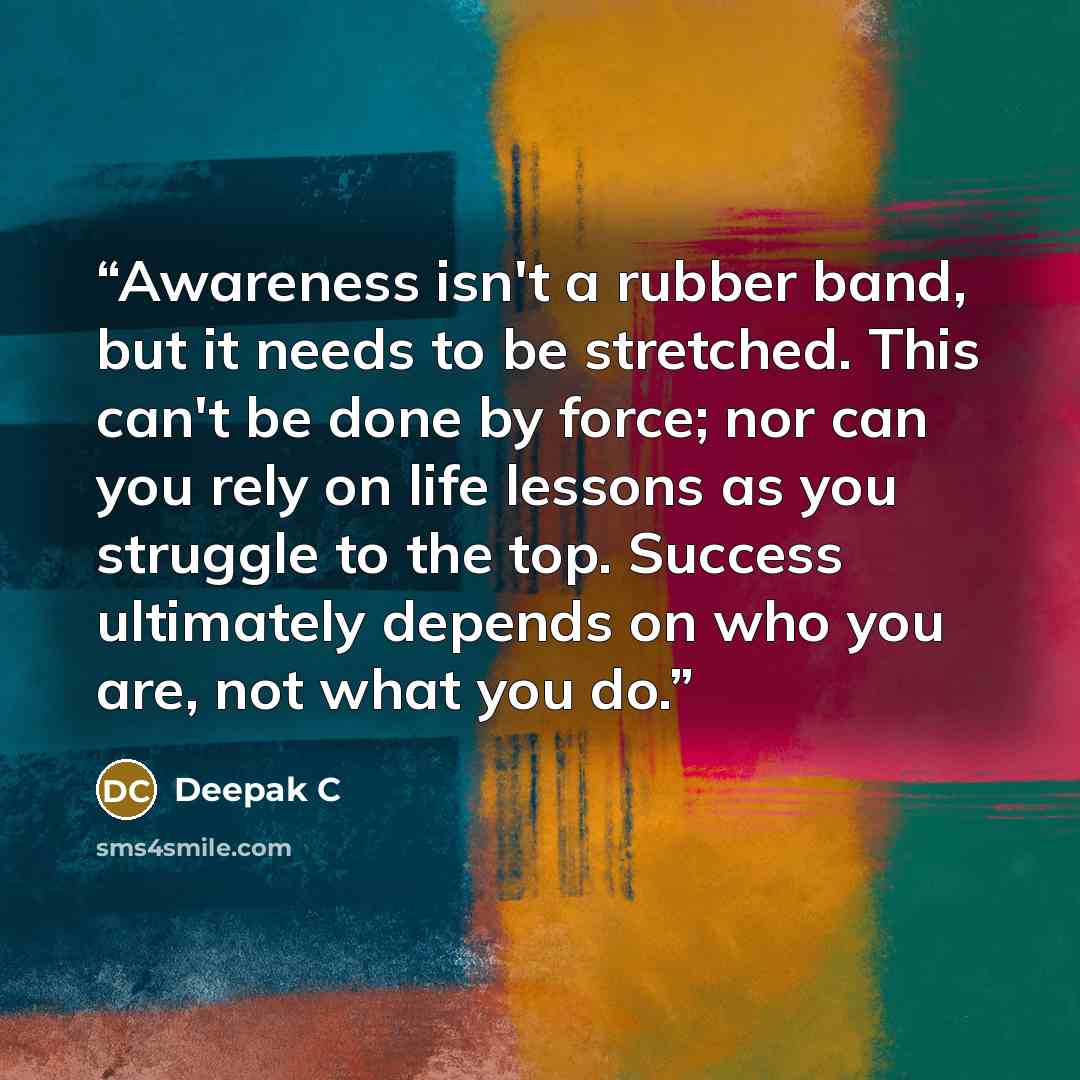 “Awareness isn't a rubber band, but it needs to be stretched. This can't be done by force; nor can you rely on life lessons as you struggle to the top. Success ultimately depends on who you are, not what you do.” quote by Deepak C