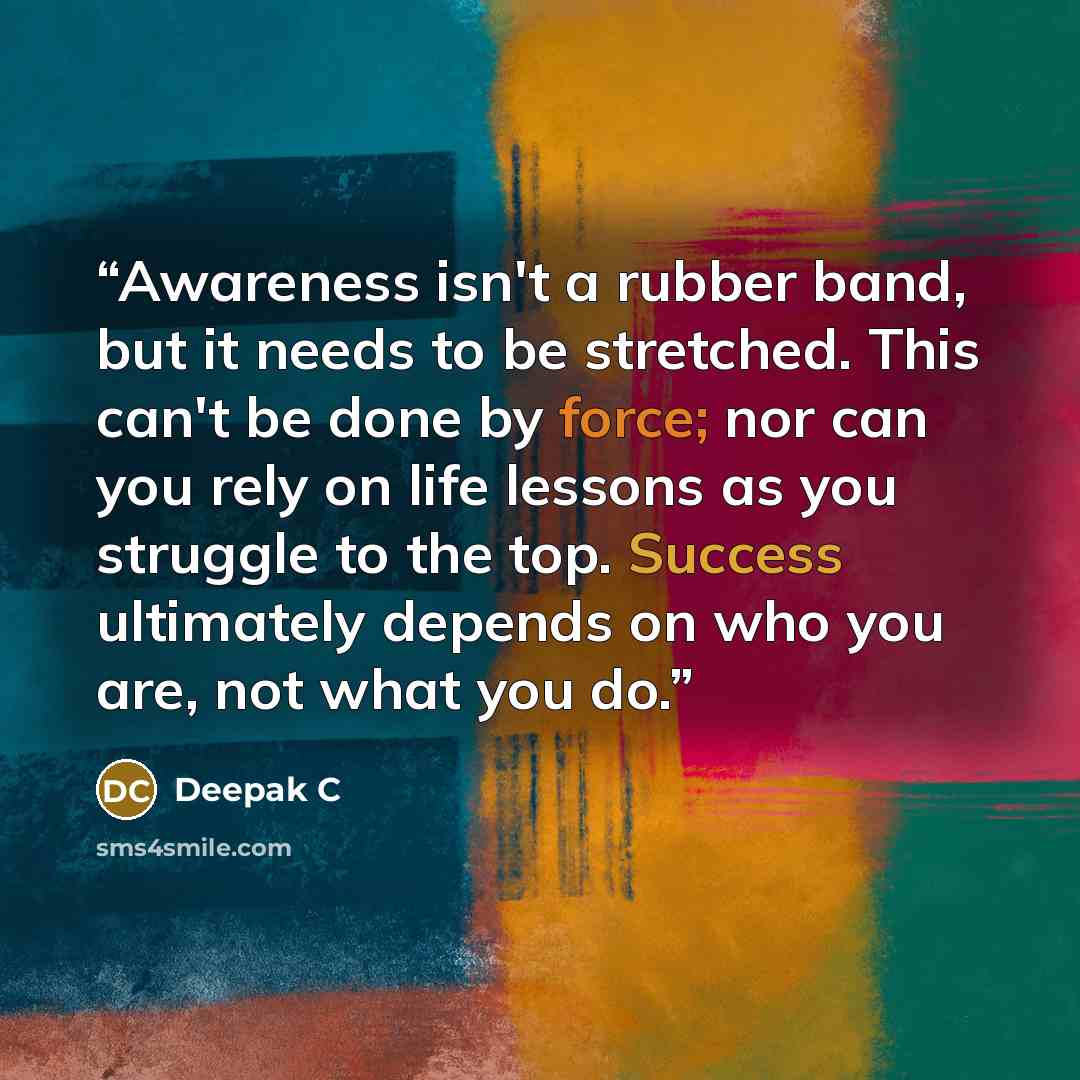 “Awareness isn't a rubber band, but it needs to be stretched. This can't be done by force; nor can you rely on life lessons as you struggle to the top. Success ultimately depends on who you are, not what you do.” quote by Deepak C