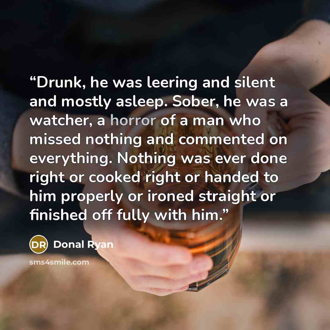 “Drunk, he was leering and silent and mostly asleep. Sober, he was a watcher, a horror of a man who missed nothing and commented on everything. Nothing was ever done right or cooked right or handed to him properly or ironed straight or finished off fully with him.” quote by Donal Ryan