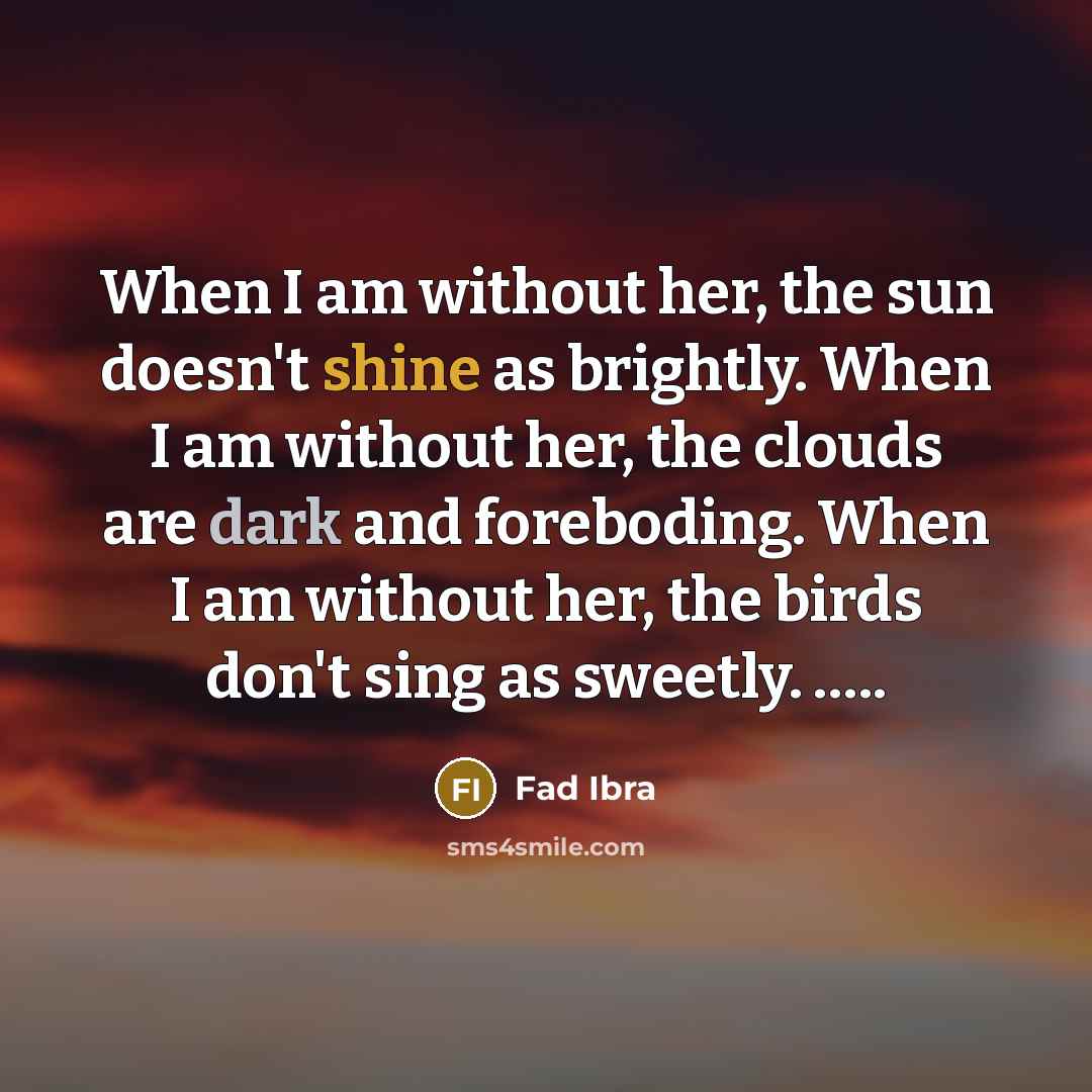 “When I am without her, the sun doesn't shine as brightly. When I am without her, the clouds are dark and foreboding. When I am without her, the birds don't sing as sweetly. …..” quote by Fad Ibra