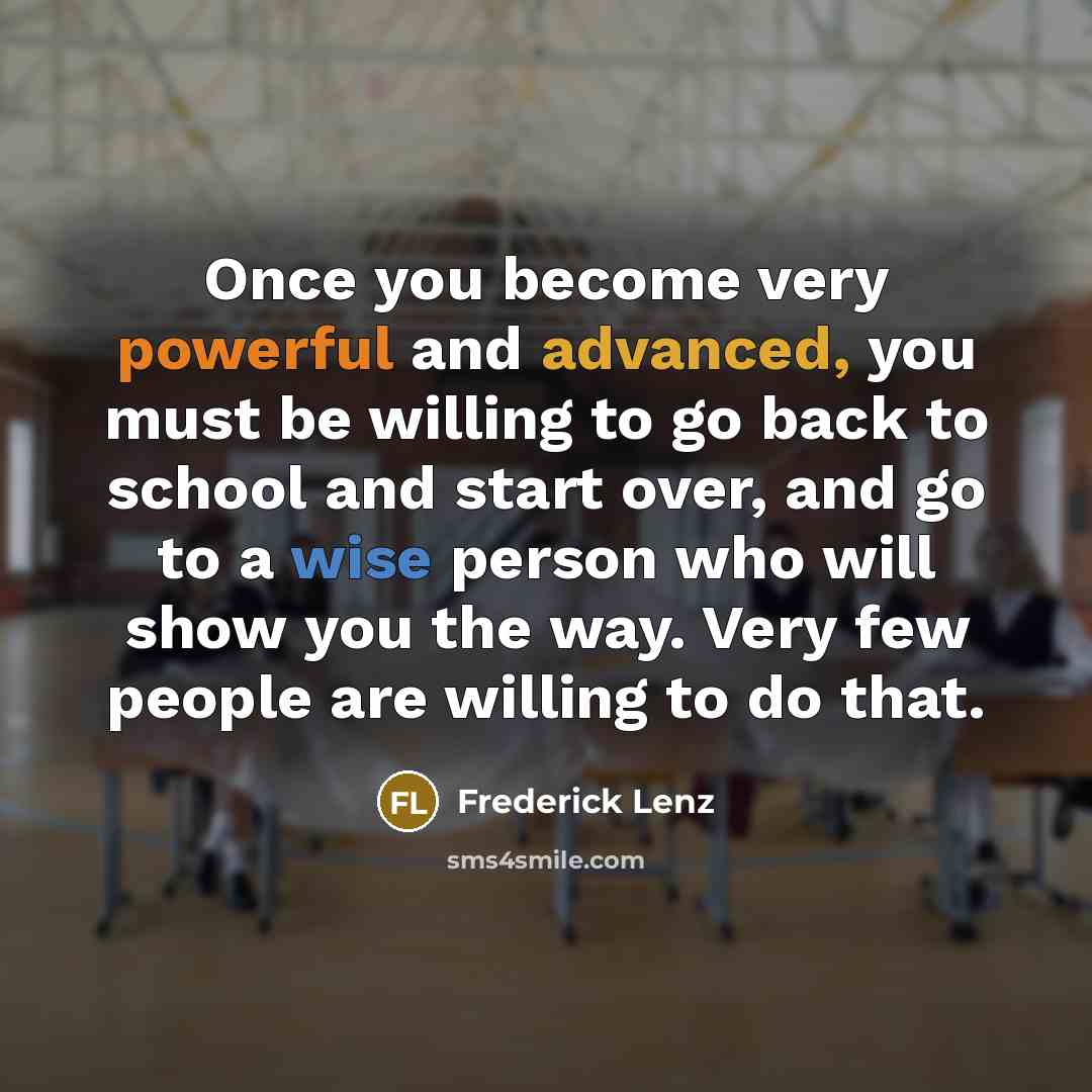 “Once you become very powerful and advanced, you must be willing to go back to school and start over, and go to a wise person who will show you the way. Very few people are willing to do that.” quote by Frederick Lenz