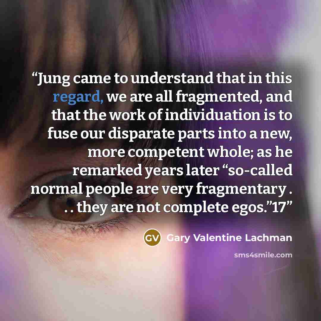 “Jung came to understand that in this regard, we are all fragmented, and that the work of individuation is to fuse our disparate parts into a new, more competent whole; as he remarked years later “so-called normal people are very fragmentary . . . they are not complete egos.”17” quote by Gary Valentine Lachman