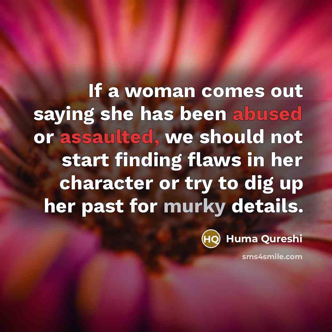 “If a woman comes out saying she has been abused or assaulted, we should not start finding flaws in her character or try to dig up her past for murky details.” quote by Huma Qureshi