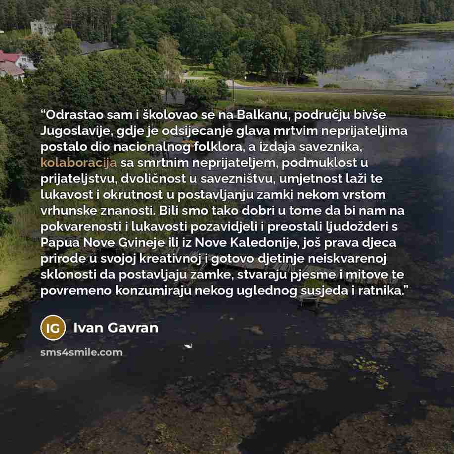 “Odrastao sam i školovao se na Balkanu, području bivše Jugoslavije, gdje je odsijecanje glava mrtvim neprijateljima postalo dio nacionalnog folklora, a izdaja saveznika, kolaboracija sa smrtnim neprijateljem, podmuklost u prijateljstvu, dvoličnost u savezništvu, umjetnost laži te lukavost i…” quote by Ivan Gavran