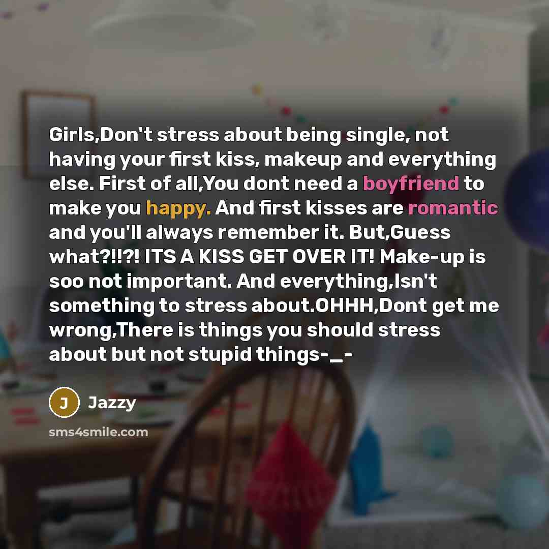 “Girls,Don't stress about being single, not having your first kiss, makeup and everything else. First of all,You dont need a boyfriend to make you happy. And first kisses are romantic and you'll always remember it. But,Guess what?!!?! ITS A KISS GET OVER IT! Make-up is soo not important. And…” quote by Jazzy