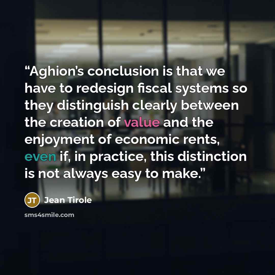 “Aghion’s conclusion is that we have to redesign fiscal systems so they distinguish clearly between the creation of value and the enjoyment of economic rents, even if, in practice, this distinction is not always easy to make.” quote by Jean Tirole