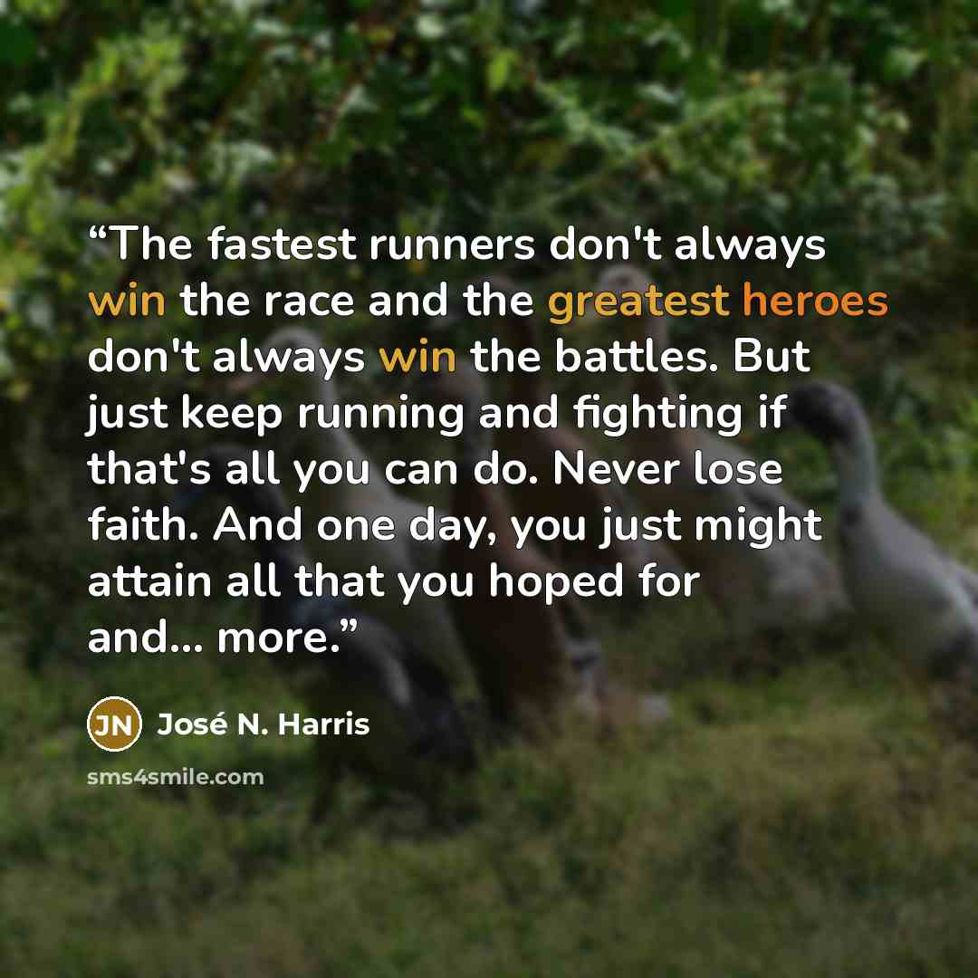 “The fastest runners don't always win the race and the greatest heroes don't always win the battles. But just keep running and fighting if that's all you can do. Never lose faith. And one day, you just might attain all that you hoped for and... more.” quote by José N. Harris
