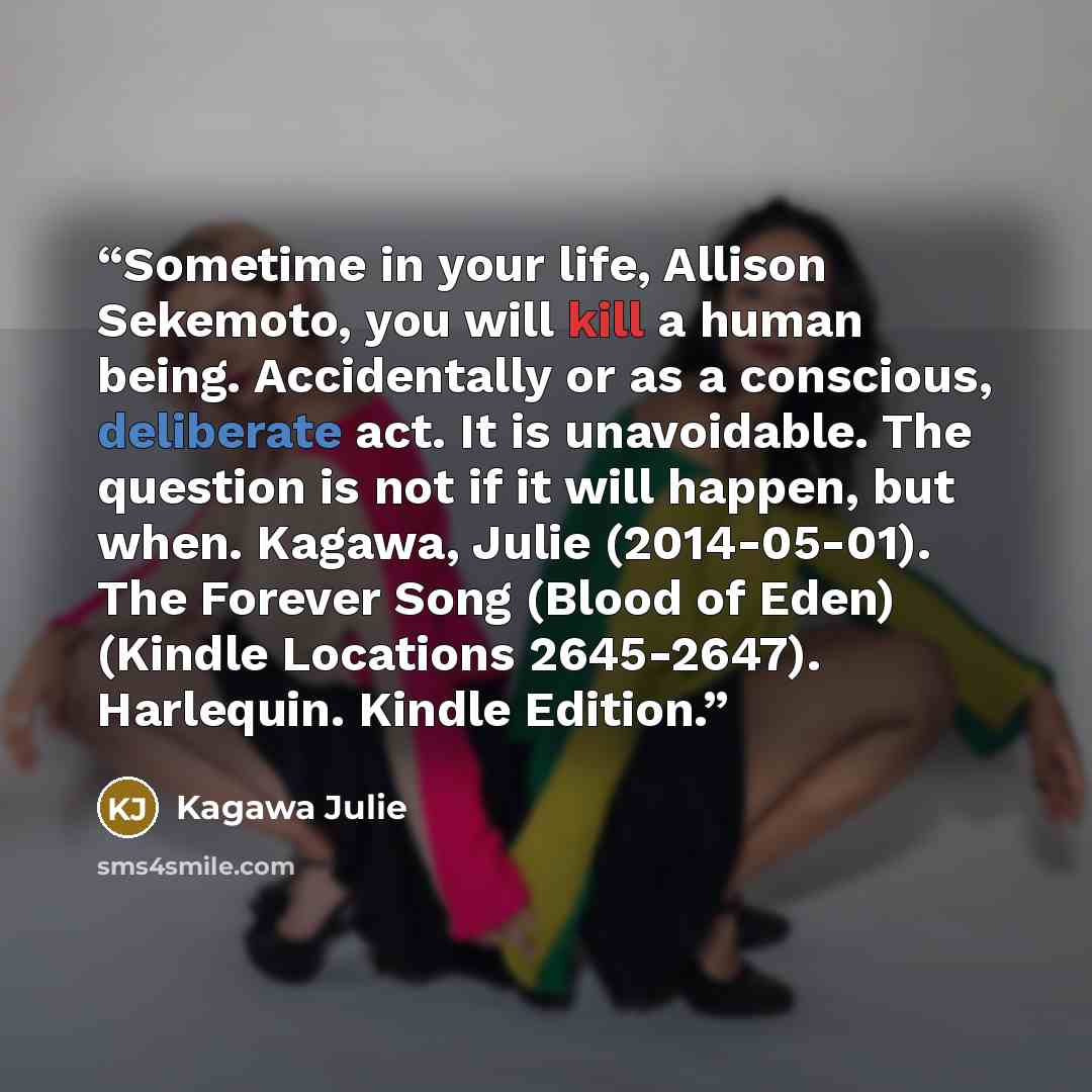 “Sometime in your life, Allison Sekemoto, you will kill a human being. Accidentally or as a conscious, deliberate act. It is unavoidable. The question is not if it will happen, but when. Kagawa, Julie (2014-05-01). The Forever Song (Blood of Eden) (Kindle Locations 2645-2647). Harlequin. Kindle…” quote by Kagawa Julie