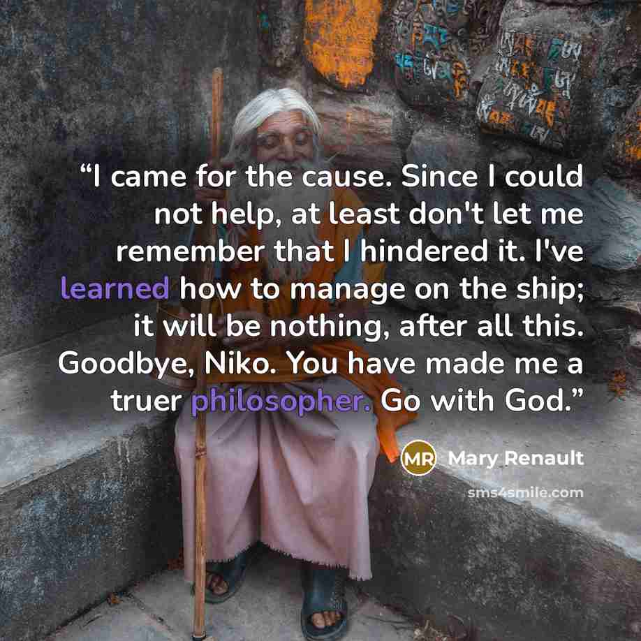 “I came for the cause. Since I could not help, at least don't let me remember that I hindered it. I've learned how to manage on the ship; it will be nothing, after all this. Goodbye, Niko. You have made me a truer philosopher. Go with God.” quote by Mary Renault