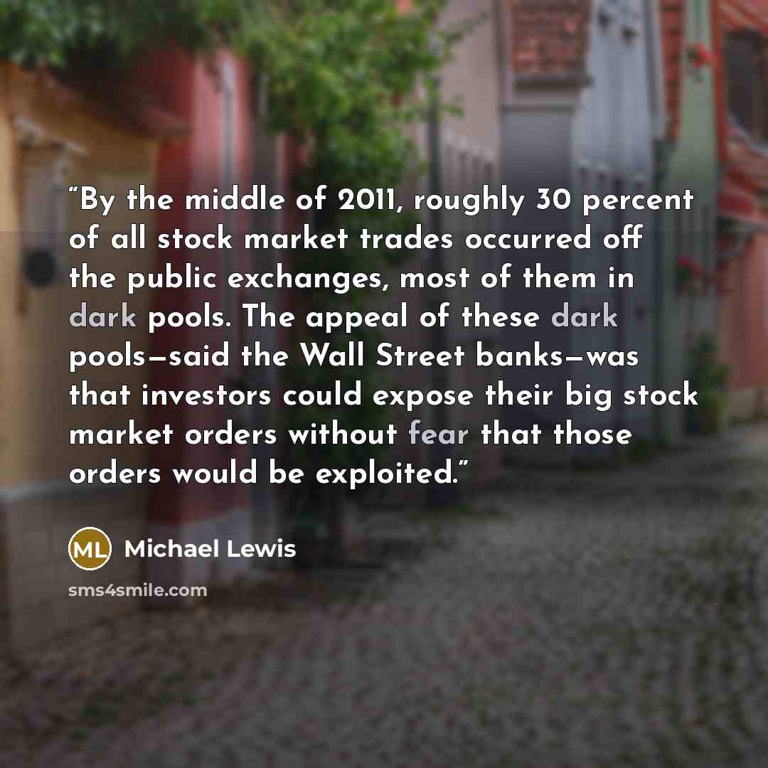 “By the middle of 2011, roughly 30 percent of all stock market trades occurred off the public exchanges, most of them in dark pools. The appeal of these dark pools—said the Wall Street banks—was that investors could expose their big stock market orders without fear that those orders would be…” quote by Michael Lewis