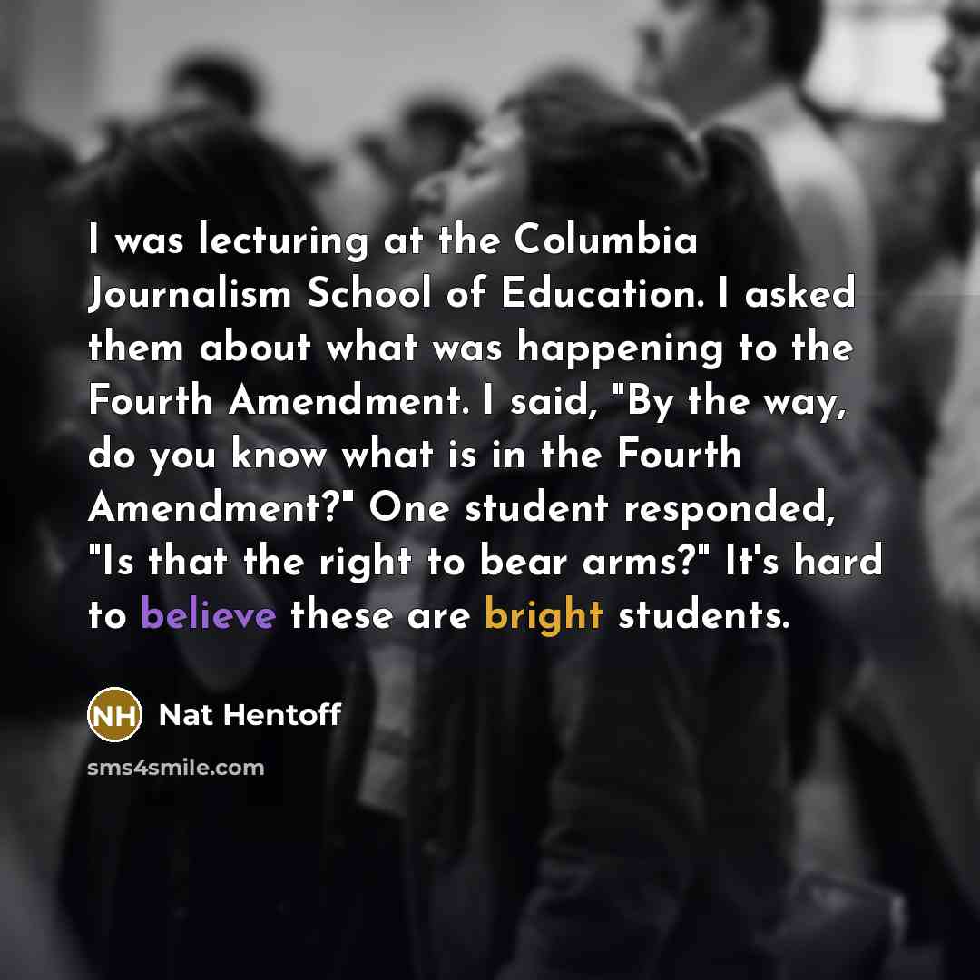 “I was lecturing at the Columbia Journalism School of Education. I asked them about what was happening to the Fourth Amendment. I said, "By the way, do you know what is in the Fourth Amendment?" One student responded, "Is that the right to bear arms?" It's hard to believe these are bright students.” quote by Nat Hentoff