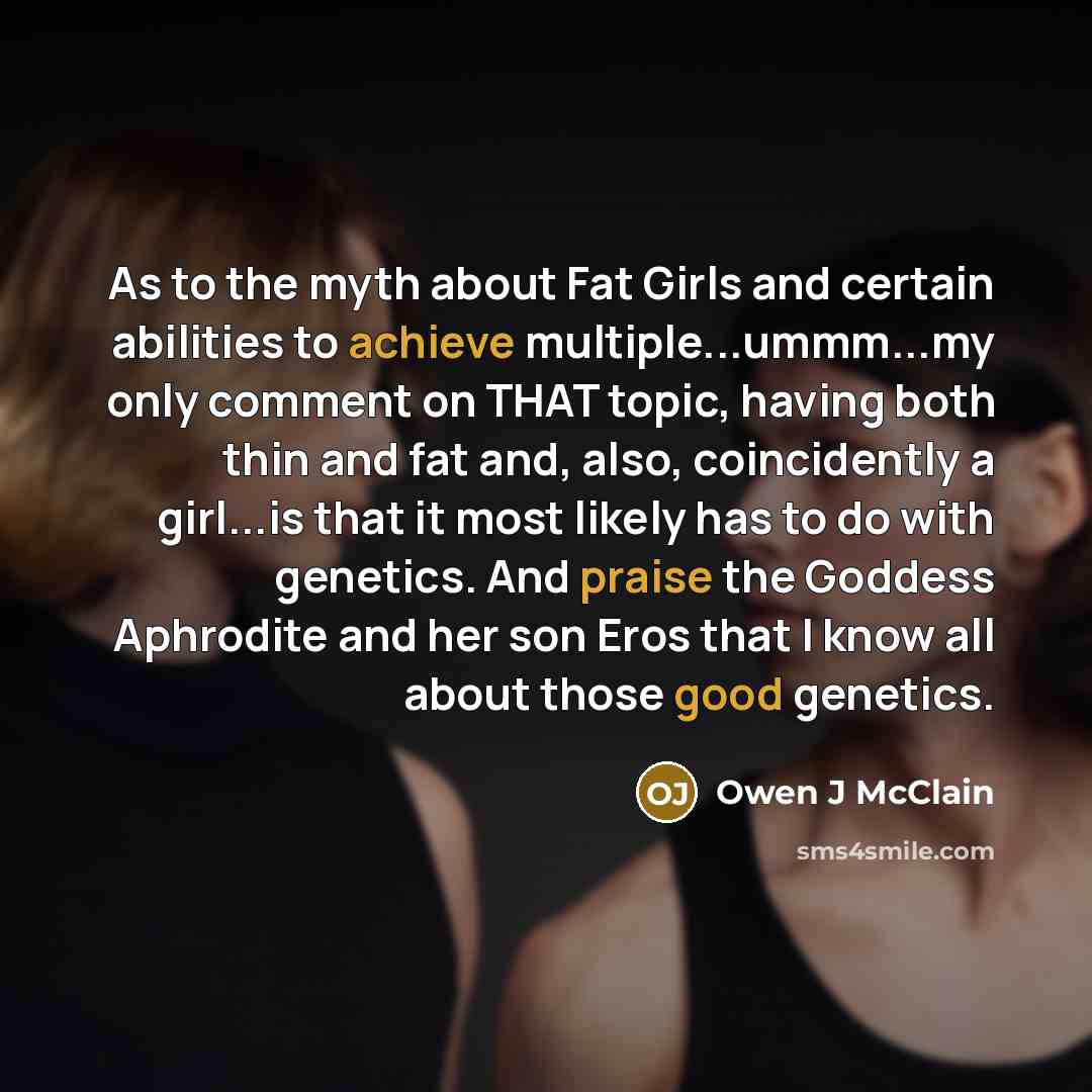 “As to the myth about Fat Girls and certain abilities to achieve multiple...ummm...my only comment on THAT topic, having both thin and fat and, also, coincidently a girl...is that it most likely has to do with genetics. And praise the Goddess Aphrodite and her son Eros that I know all about those…” quote by Owen J McClain