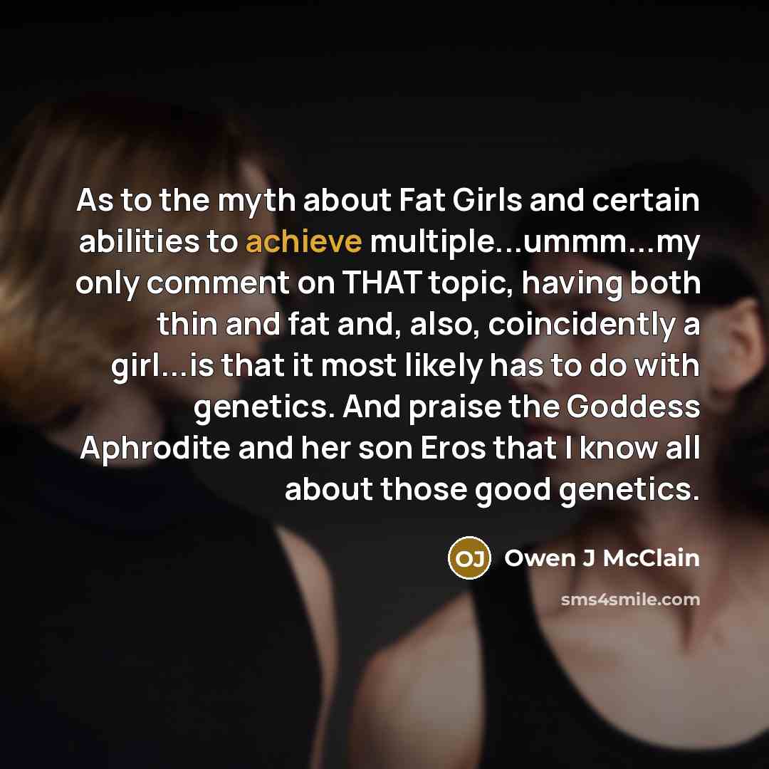 “As to the myth about Fat Girls and certain abilities to achieve multiple...ummm...my only comment on THAT topic, having both thin and fat and, also, coincidently a girl...is that it most likely has to do with genetics. And praise the Goddess Aphrodite and her son Eros that I know all about those…” quote by Owen J McClain