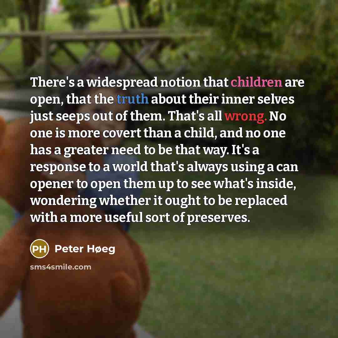 “There's a widespread notion that children are open, that the truth about their inner selves just seeps out of them. That's all wrong. No one is more covert than a child, and no one has a greater need to be that way. It's a response to a world that's always using a can opener to open them up to see…” quote by Peter Høeg