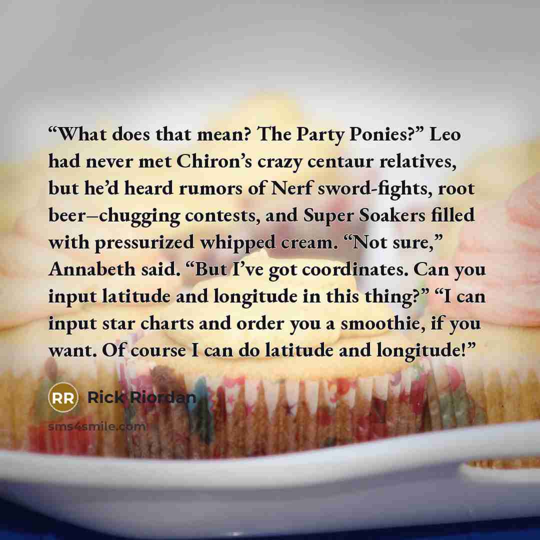 “What does that mean? The Party Ponies?” Leo had never met Chiron’s crazy centaur relatives, but he’d heard rumors of Nerf sword-fights, root beer–chugging contests, and Super Soakers filled with pressurized whipped cream. “Not sure,” Annabeth said. “But I’ve got coordinates. Can you input latitude…” quote by Rick Riordan
