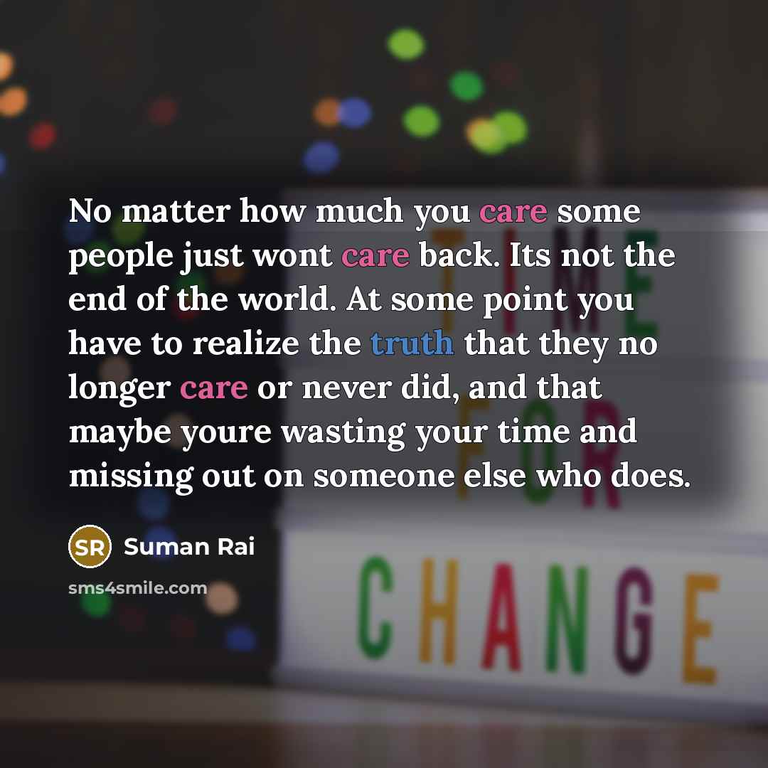“No matter how much you care some people just wont care back. Its not the end of the world. At some point you have to realize the truth that they no longer care or never did, and that maybe youre wasting your time and missing out on someone else who does.” quote by Suman Rai