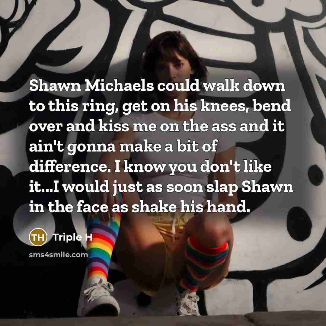 “Shawn Michaels could walk down to this ring, get on his knees, bend over and kiss me on the ass and it ain't gonna make a bit of difference. I know you don't like it...I would just as soon slap Shawn in the face as shake his hand.” quote by Triple H