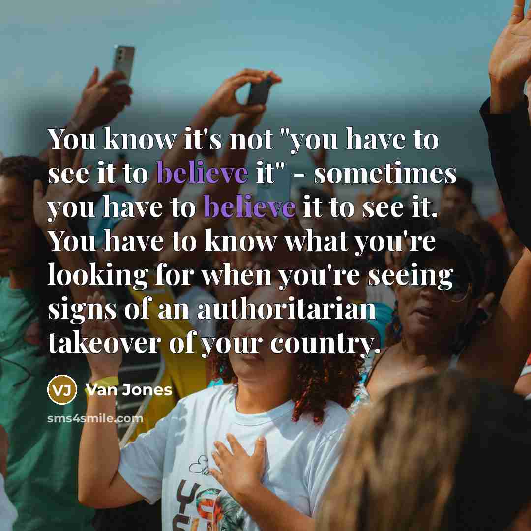 “You know it's not "you have to see it to believe it" - sometimes you have to believe it to see it. You have to know what you're looking for when you're seeing signs of an authoritarian takeover of your country.” quote by Van Jones
