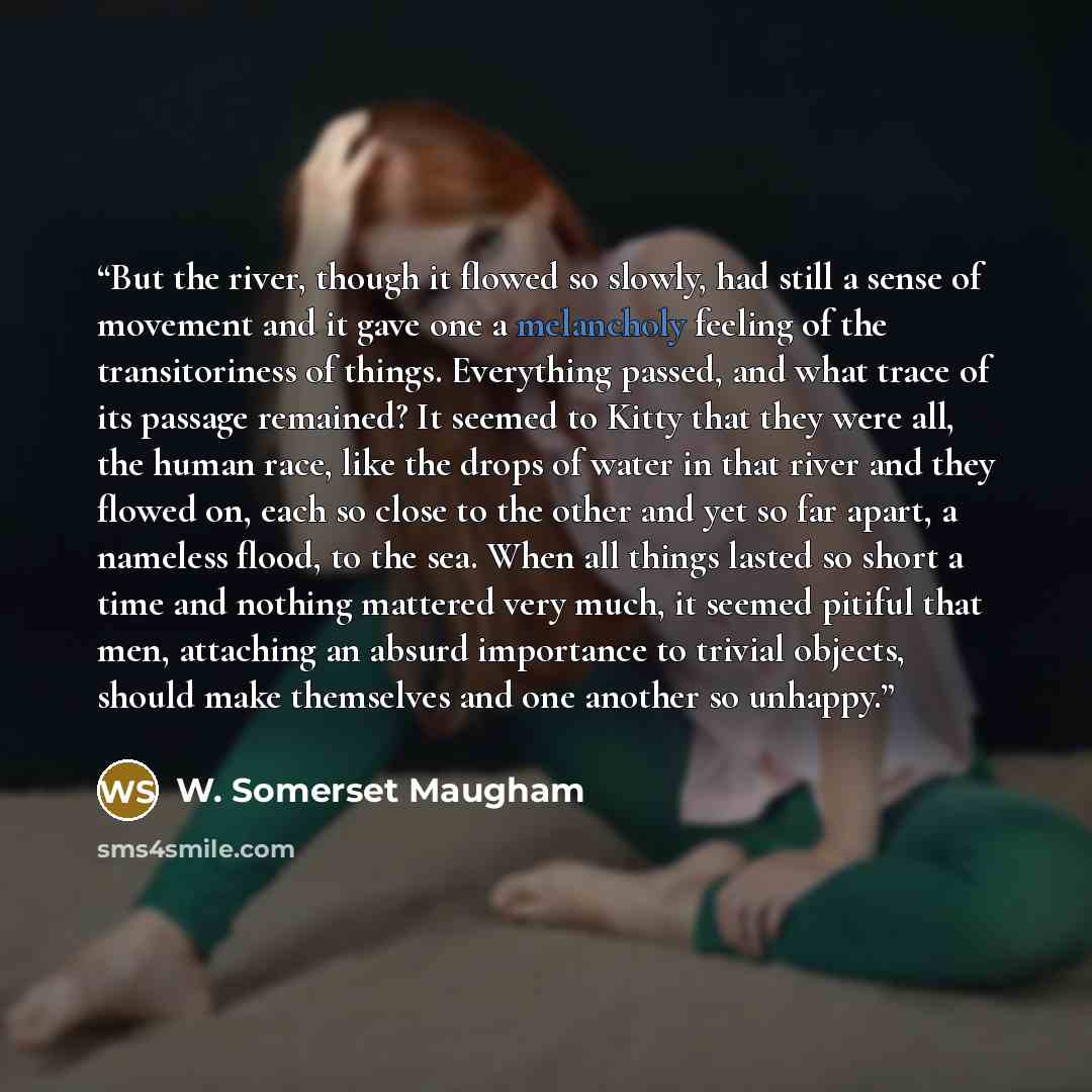 “But the river, though it flowed so slowly, had still a sense of movement and it gave one a melancholy feeling of the transitoriness of things. Everything passed, and what trace of its passage remained? It seemed to Kitty that they were all, the human race, like the drops of water in that river and…” quote by W. Somerset Maugham