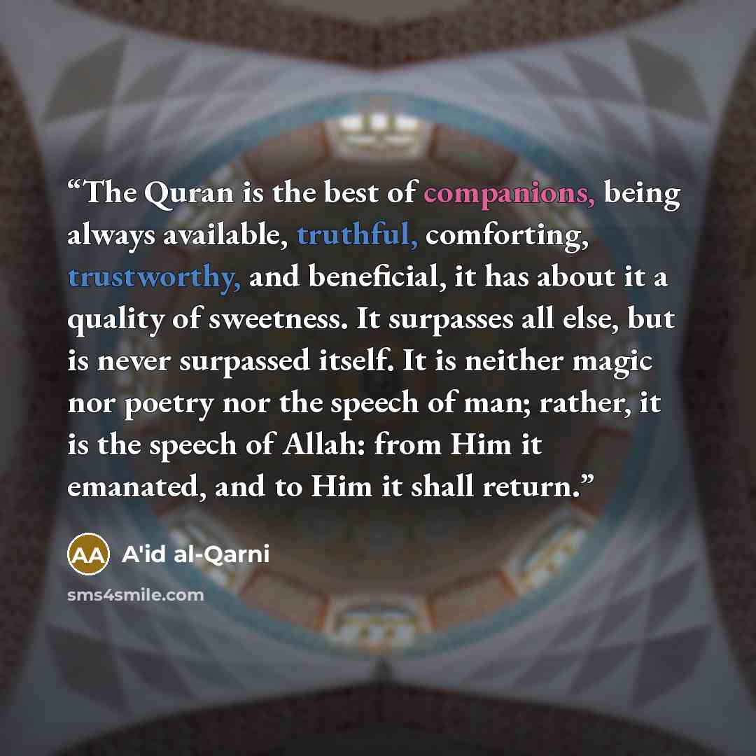 “The Quran is the best of companions, being always available, truthful, comforting, trustworthy, and beneficial, it has about it a quality of sweetness. It surpasses all else, but is never surpassed itself. It is neither magic nor poetry nor the speech of man; rather, it is the speech of Allah…” quote by A'id al-Qarni