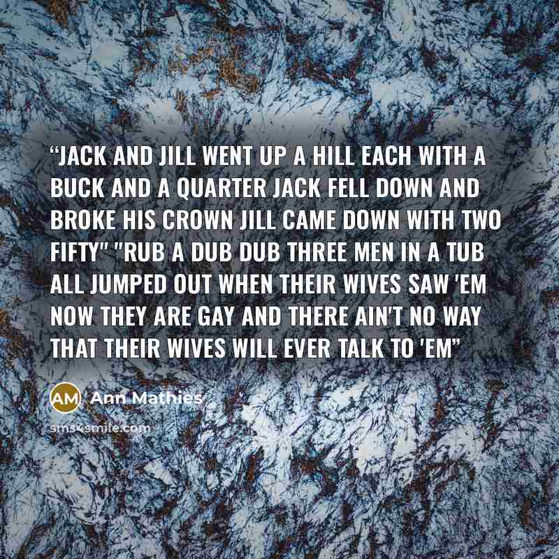 “jack and jill went up a hill each with a buck and a quarter jack fell down and broke his crown jill came down with two fifty" "rub a dub dub three men in a tub all jumped out when their wives saw 'em now they are gay and there ain't no way that their wives will ever talk to 'em” quote by Ann Mathies