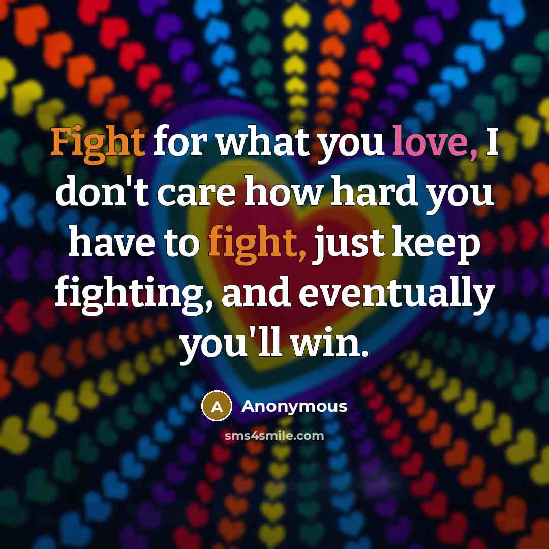 “Fight for what you love, I don't care how hard you have to fight, just keep fighting, and eventually you'll win.” quote by Anonymous