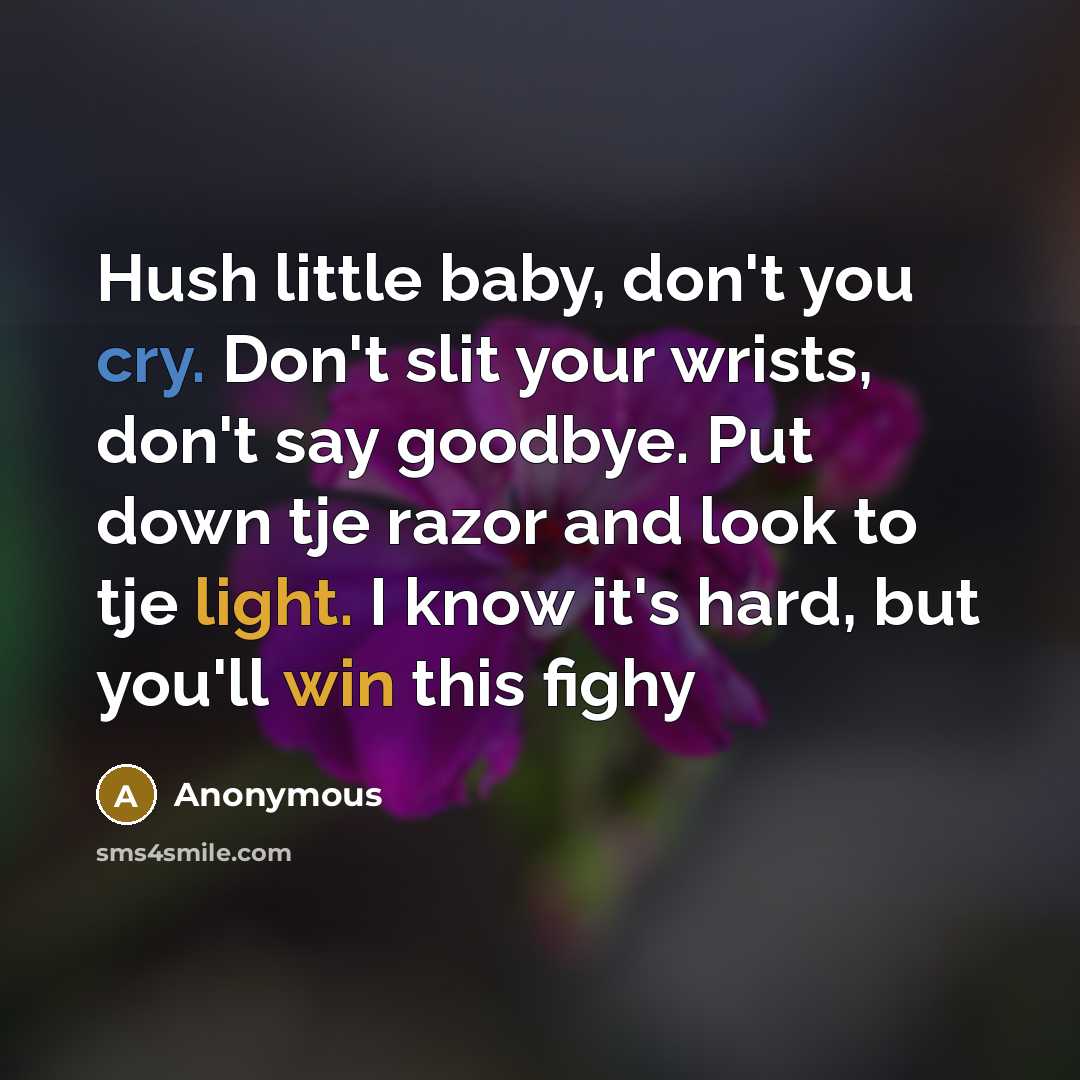 “Hush little baby, don't you cry. Don't slit your wrists, don't say goodbye. Put down tje razor and look to tje light. I know it's hard, but you'll win this fighy” quote by Anonymous