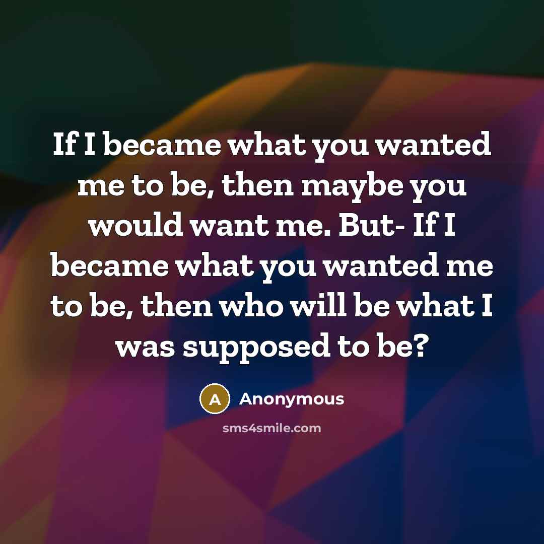 “If I became what you wanted me to be, then maybe you would want me. But- If I became what you wanted me to be, then who will be what I was supposed to be?” quote by Anonymous