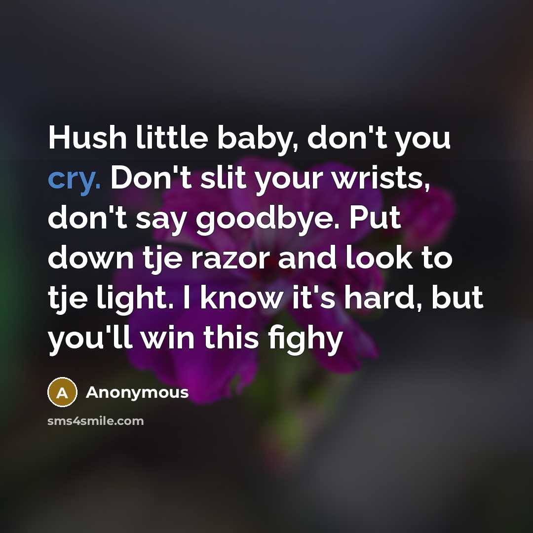 “Hush little baby, don't you cry. Don't slit your wrists, don't say goodbye. Put down tje razor and look to tje light. I know it's hard, but you'll win this fighy” quote by Anonymous