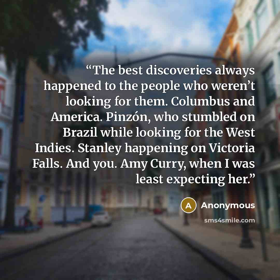 “The best discoveries always happened to the people who weren’t looking for them. Columbus and America. Pinzón, who stumbled on Brazil while looking for the West Indies. Stanley happening on Victoria Falls. And you. Amy Curry, when I was least expecting her.” quote by Anonymous
