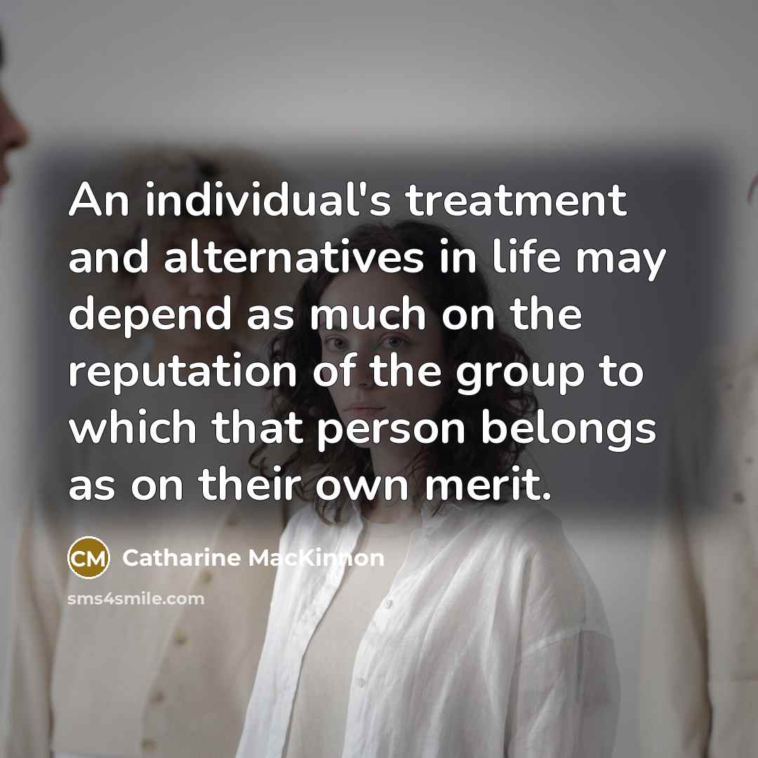 “An individual's treatment and alternatives in life may depend as…” quote by Catharine MacKinnon