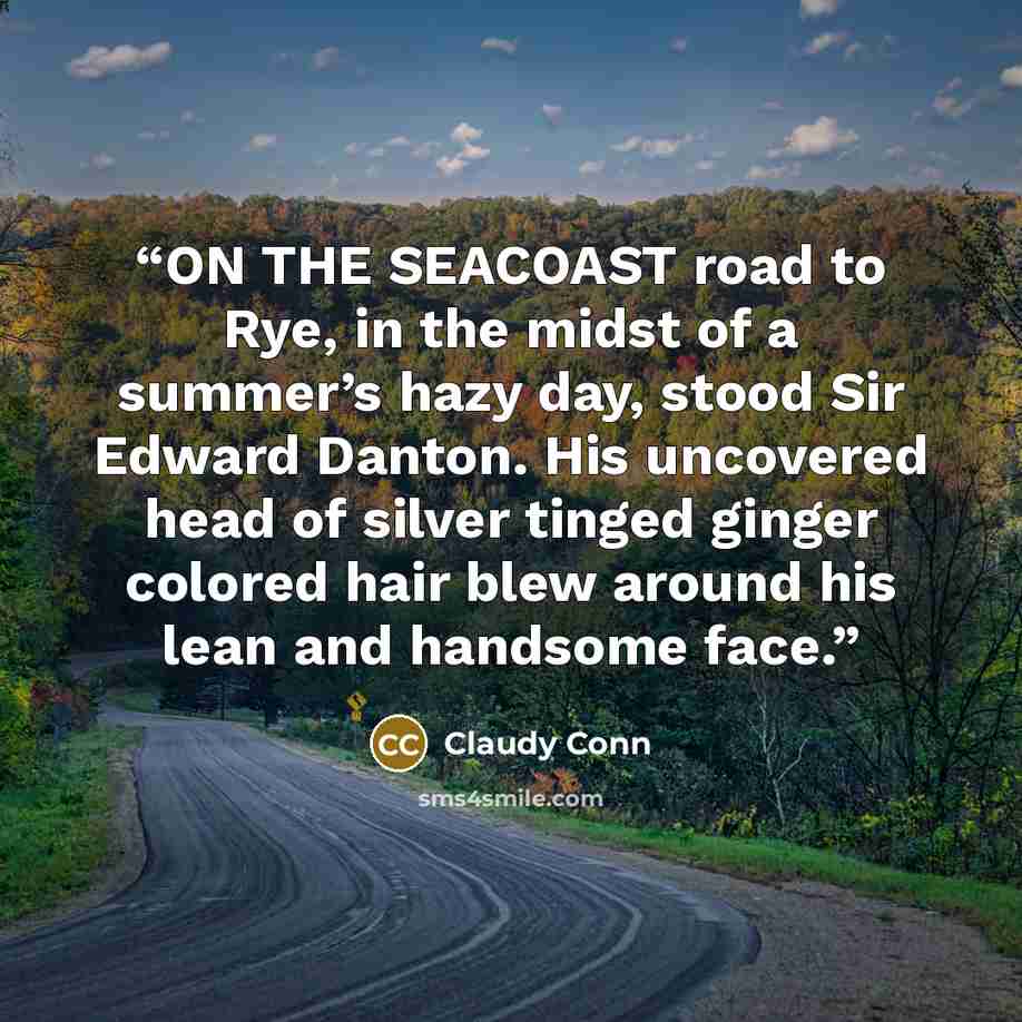 “ON THE SEACOAST road to Rye, in the midst of a summer’s hazy day, stood Sir Edward Danton. His uncovered head of silver tinged ginger colored hair blew around his lean and handsome face.” quote by Claudy Conn
