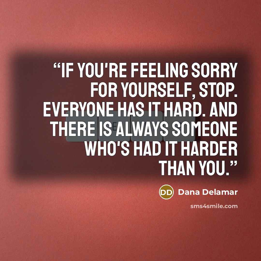 “If you're feeling sorry for yourself, stop. Everyone has it hard. And there is always someone who's had it harder than you.” quote by Dana Delamar