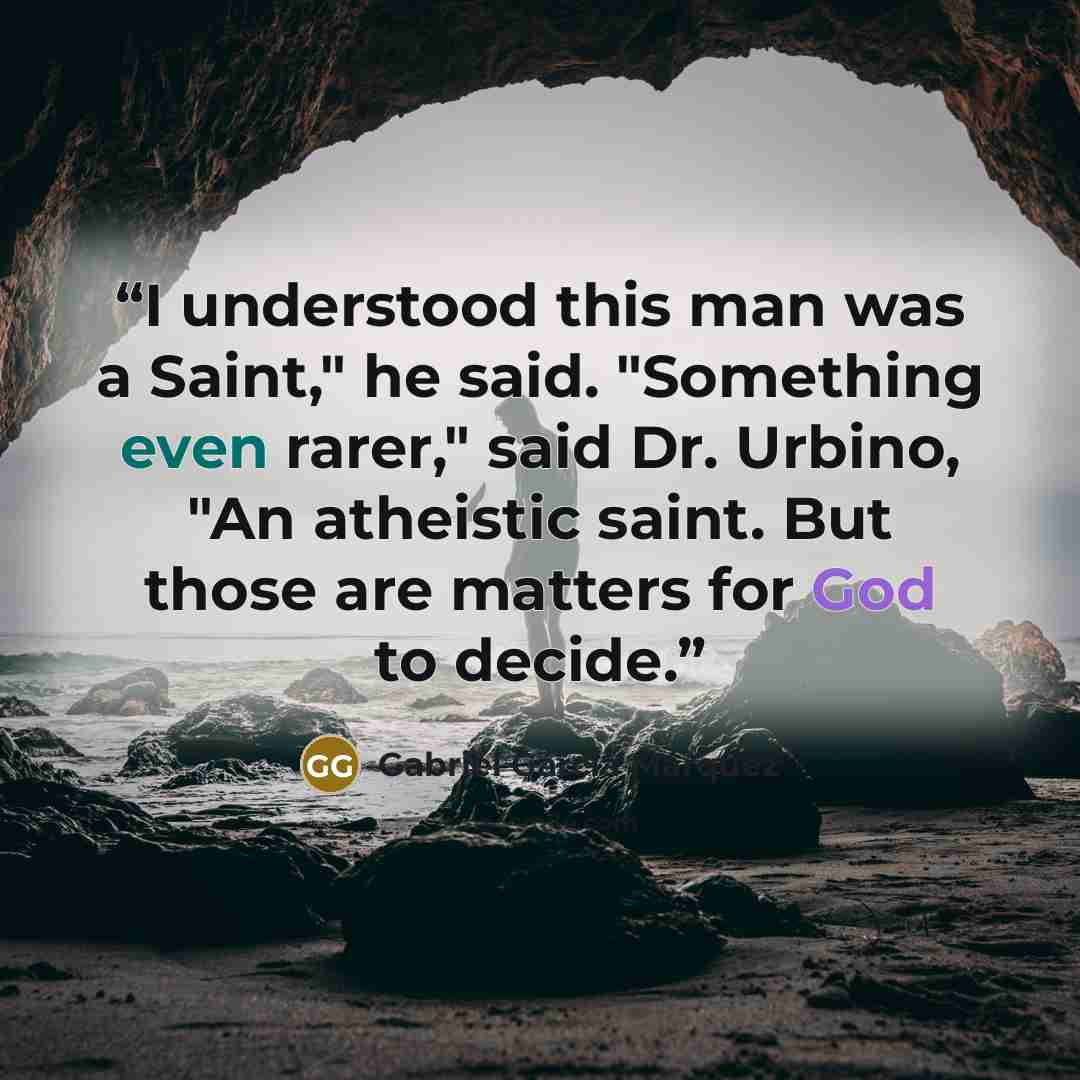 “I understood this man was a Saint," he said. "Something even rarer," said Dr. Urbino, "An atheistic saint. But those are matters for God to decide.” quote by Gabriel García Márquez