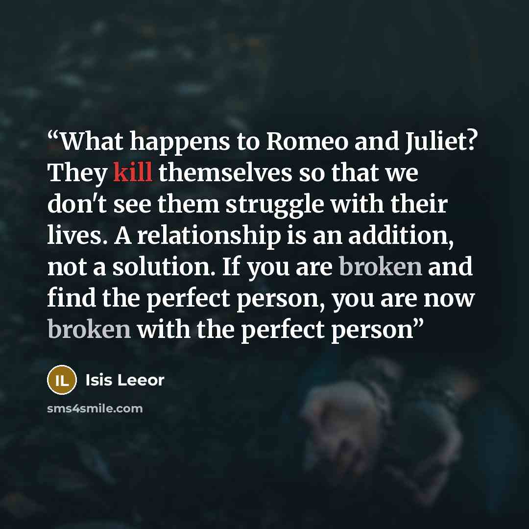 “What happens to Romeo and Juliet? They kill themselves so that we don't see them struggle with their lives. A relationship is an addition, not a solution. If you are broken and find the perfect person, you are now broken with the perfect person” quote by Isis Leeor