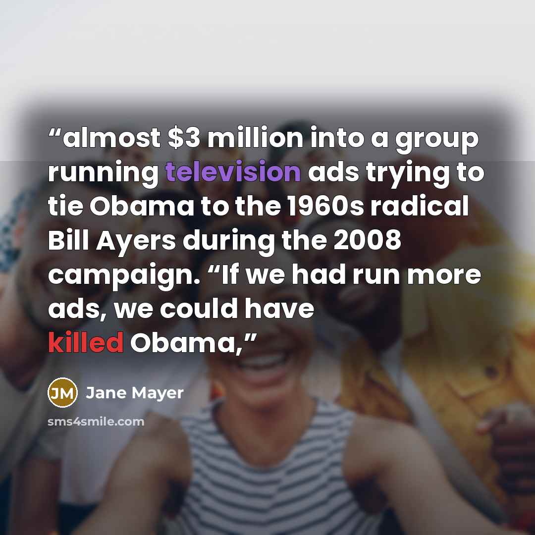 “almost $3 million into a group running television ads trying to tie Obama to the 1960s radical Bill Ayers during the 2008 campaign. “If we had run more ads, we could have killed Obama,” quote by Jane Mayer