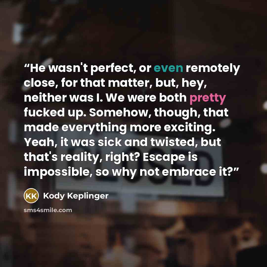 “He wasn't perfect, or even remotely close, for that matter, but, hey, neither was I. We were both pretty fucked up. Somehow, though, that made everything more exciting. Yeah, it was sick and twisted, but that's reality, right? Escape is impossible, so why not embrace it?” quote by Kody Keplinger