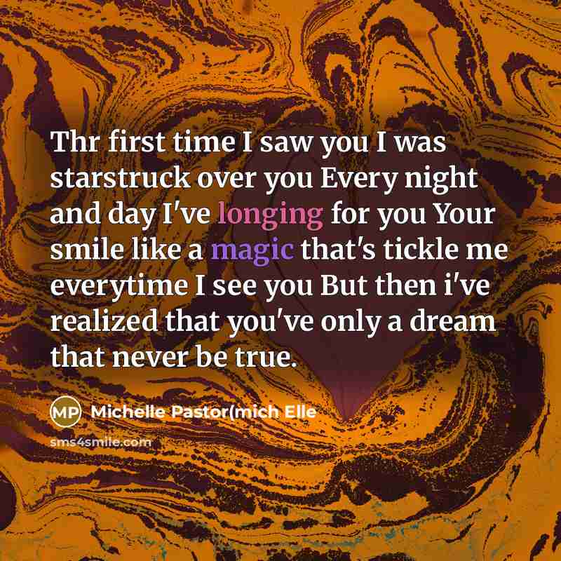 “Thr first time I saw you I was starstruck over you Every night and day I've longing for you Your smile like a magic that's tickle me everytime I see you But then i've realized that you've only a dream that never be true.” quote by Michelle Pastor(mich Elle