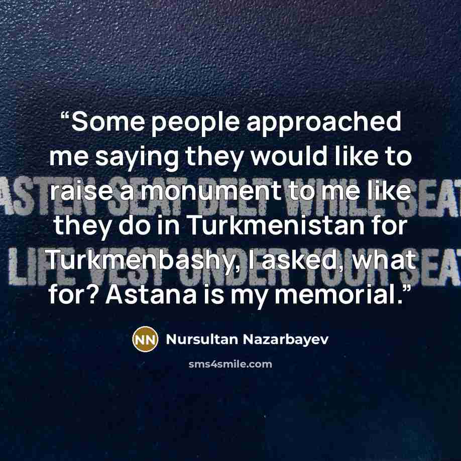 “Some people approached me saying they would like to raise a monument to me like they do in Turkmenistan for Turkmenbashy, I asked, what for? Astana is my memorial.” quote by Nursultan Nazarbayev