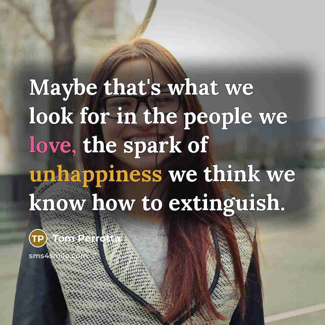 “Maybe that's what we look for in the people we love, the spark of unhappiness we think we know how to extinguish.” quote by Tom Perrotta