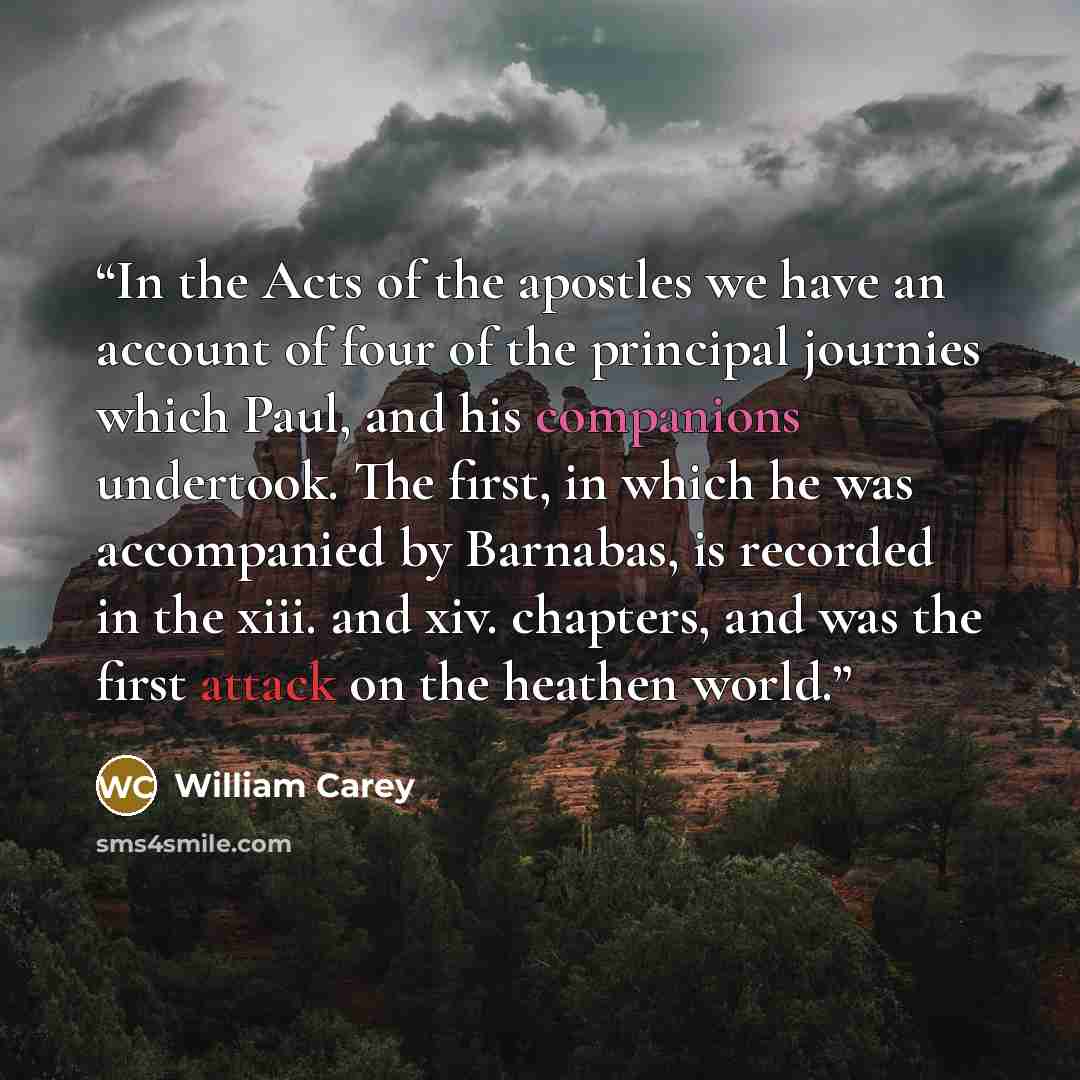 “In the Acts of the apostles we have an account of four of the principal journies which Paul, and his companions undertook. The first, in which he was accompanied by Barnabas, is recorded in the xiii. and xiv. chapters, and was the first attack on the heathen world.” quote by William Carey