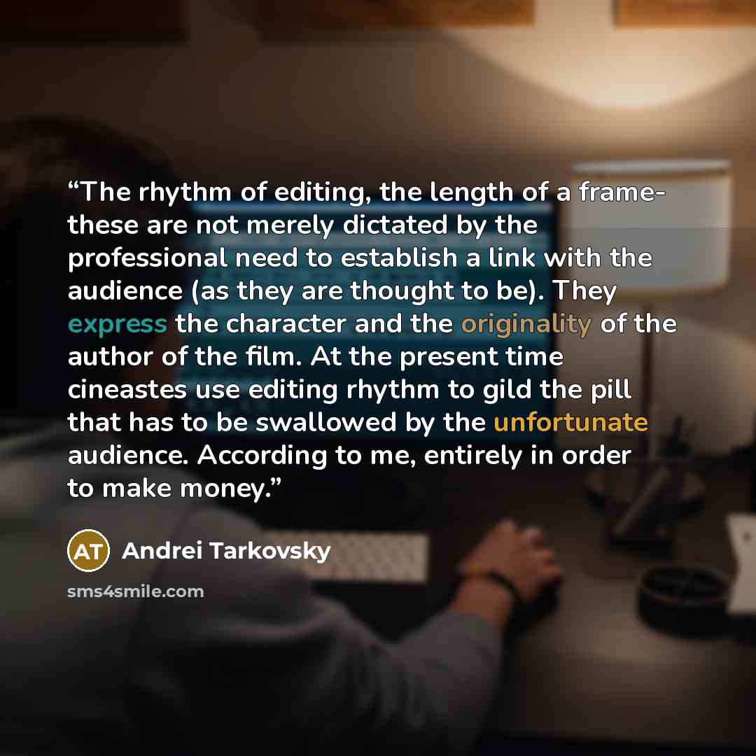 “The rhythm of editing, the length of a frame- these are not merely dictated by the professional need to establish a link with the audience (as they are thought to be). They express the character and the originality of the author of the film. At the present time cineastes use editing rhythm to gild…” quote by Andrei Tarkovsky