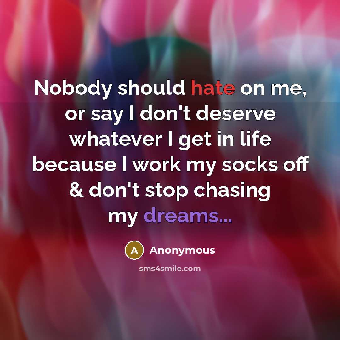 “Nobody should hate on me, or say I don't deserve whatever I get in life because I work my socks off & don't stop chasing my dreams...” quote by Anonymous